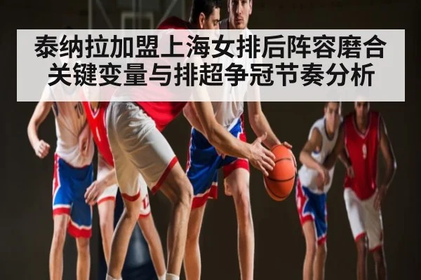 泰纳拉加盟上海女排后阵容磨合关键变量与排超争冠节奏分析
