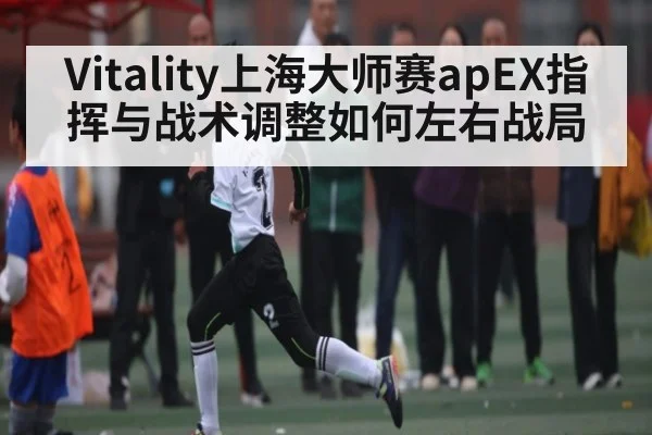 Vitality上海大师赛apEX指挥与战术调整如何左右战局